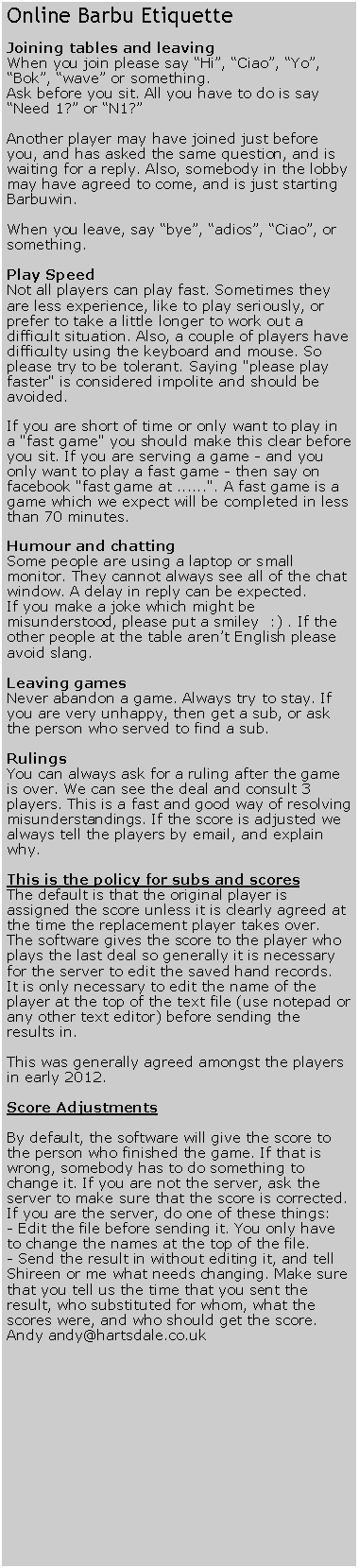 Text Box: Online Barbu EtiquetteJoining tables and leavingWhen you join please say �Hi�, �Ciao�, �Yo�, �Bok�, �wave� or something.Ask before you sit. All you have to do is say �Need 1?� or �N1?�Another player may have joined just before you, and has asked the same question, and is waiting for a reply. Also, somebody in the lobby may have agreed to come, and is just starting Barbuwin.When you leave, say �bye�, �adios�, �Ciao�, or something.Play SpeedNot all players can play fast. Sometimes they are less experience, like to play seriously, or prefer to take a little longer to work out a difficult situation. Also, a couple of players have difficulty using the keyboard and mouse. So please try to be tolerant. Saying "please play faster" is considered impolite and should be avoided.If you are short of time or only want to play in a "fast game" you should make this clear before you sit. If you are serving a game - and you only want to play a fast game - then say on facebook "fast game at ......". A fast game is a game which we expect will be completed in less than 70 minutes.Humour and chattingSome people are using a laptop or small monitor. They cannot always see all of the chat window. A delay in reply can be expected.If you make a joke which might be misunderstood, please put a smiley  :) . If the other people at the table aren�t English please avoid slang.Leaving gamesNever abandon a game. Always try to stay. If you are very unhappy, then get a sub, or ask the person who served to find a sub. RulingsYou can always ask for a ruling after the game is over. We can see the deal and consult 3 players. This is a fast and good way of resolving misunderstandings. If the score is adjusted we always tell the players by email, and explain why.This is the policy for subs and scoresThe default is that the original player is assigned the score unless it is clearly agreed at the time the replacement player takes over. The software gives the score to the player who plays the last deal so generally it is necessary for the server to edit the saved hand records. It is only necessary to edit the name of the player at the top of the text file (use notepad or any other text editor) before sending the results in.This was generally agreed amongst the players in early 2012.Score Adjustments By default, the software will give the score to the person who finished the game. If that is wrong, somebody has to do something to change it. If you are not the server, ask the server to make sure that the score is corrected.If you are the server, do one of these things:- Edit the file before sending it. You only have to change the names at the top of the file.- Send the result in without editing it, and tell Shireen or me what needs changing. Make sure that you tell us the time that you sent the result, who substituted for whom, what the scores were, and who should get the score.Andy andy@hartsdale.co.uk